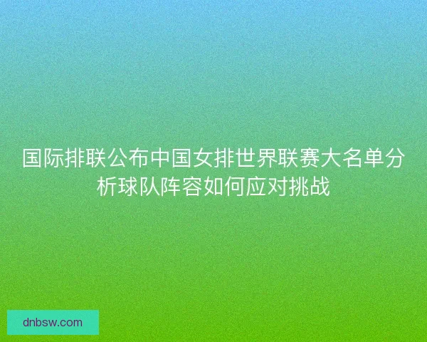 国际排联公布中国女排世界联赛大名单分析球队阵容如何应对挑战